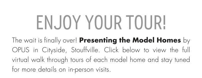 ENJOY YOUR TOUR! The wait is finally over! Presenting the Model Homes by OPUS in Cityside, Stouffville. Click below to view the full virtual walk through tours of each model home and stay tuned for more details on in-person visits.
