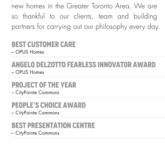 new homes in the Greater Toronto Area. We are so thankfule to our clients, team and building partners for carrying out our philosophy every day. BEST CUSTOMER CARE-Opus Homes ANGELO DELZOTTO FEARLESS INNOVATOR AWARD-Opus Homes PROJECT OF THE YEAR - CityPoint Commons PEOPLE'S CHOICE AWARD-CityPoint Commons BEST PRESENTATION CENTRE-CityPointe Commons 