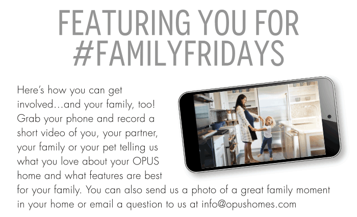 FEATURING YOU FOR #FAMILYFRIDAYSHere’s how you can get involved…and your family, too! Grab your phone and record a short video of you, your partner, your family or your pet telling us what you love about your OPUS home and what features are best for your family. You can also send us a photo of a great family moment in your home or email a question to us at info@opushomes.com