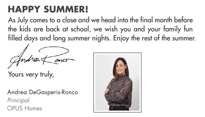 HAPPY SUMMER! As July comes to a close and we head into the final month before the kids are back at school, we wish you and your family fun filled days and long summer nights. Enjoy the rest of the summer. Andrea DeGasperis-Ronco Principal OPUS Homes