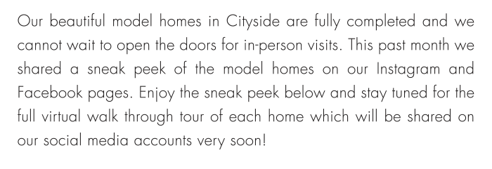 Our beautiful model homes in Cityside are fully completed and we cannot wait to open the doors for in-person visits. This past month we shared a sneak peek of the model homes on our Instagram and Facebook pages. Enjoy the sneak peek below and stay tuned for the full virtual walk through tour of each home which will be shared on our social media accounts very soon!
