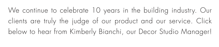 We continue to celebrate 10 years in the building industry. Our clients are truly the judge of our product and our service. Click below to hear from Kimberly Bianchi, our Decor Studio Manager!
