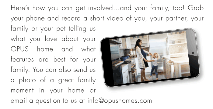 Here’s how you can get involved...and your family, too! Grab your phone and record a short video of you, your partner, your family or your pet telling us
what you love about your
OPUS home and what
features are best for your
family. You can also send us
a photo of a great family
moment in your home or
email a question to us at info@opushomes.com