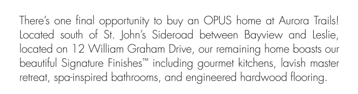 located on 12 William Graham Drive, our remaining home boasts our beautiful Signature Finishes™ including gourmet kitchens, lavish master retreat, spa-inspired bathrooms, and engineered hardwood flooring. 