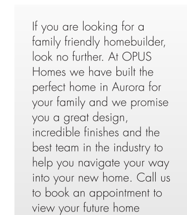If you are looking for a family friendly homebuilder, look no further. At OPUS Homes we have built the perfect home in Aurora for your family and we promise you a great design, incredible finishes and the best team in the industry to help you navigate your way into your new home. Call us to book an appointment to view your future home 416-846-3641.