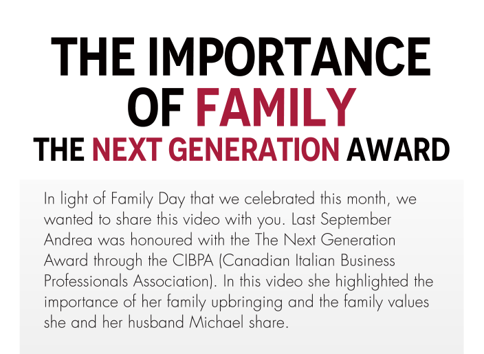 The Importance Of Family The Next Generation Award  In light of Family Day that we celebrated this month, we wanted to share this video with you. Last September Andrea was honoured with the The Next Generation Award through the CIBPA (Canadian Italian Business Professionals Association). In this video she highlighted the importance of her family upbringing and the family values she and her husband Michael share. 