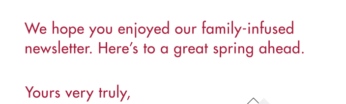 We hope you enjoyed our family-infused newsletter. Here’s to a great spring ahead.