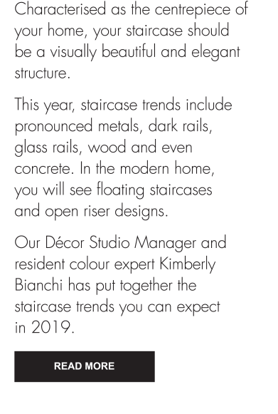 This year, staircase trends include pronounced metals, dark rails, glass rails, wood and even concrete. In the modern home, you will see floating staircases and open riser designs. Our Décor Studio Manager and resident colour expert Kimberly Bianchi has put together the staircase trends you can expect in 2019. Read More 