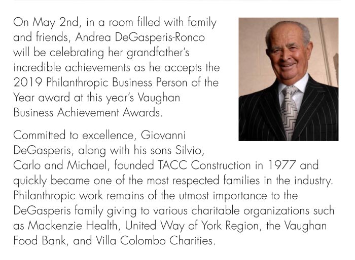 Philanthropic work remains of the utmost importance to the DeGasperis family giving to various charitable organizations such as Mackenzie Health, United Way of York Region, the Vaughan Food Bank, and Villa Colombo Charities.