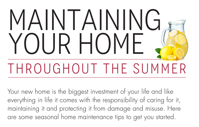 Maintaining Your Home Throughout The Summer Your new home is the biggest investment of your life and like everything in life it comes with the responsibility of caring for it, maintaining it and protecting it from damage and misuse. Here are some seasonal home maintenance tips to get you started. Monitor basement humidity and avoid relative humidity levels above 60 per cent. Use a dehumidifier to maintain relative humidity below 60 per cent. Clean or replace air conditioning filter, and clean or replace ventilation system filters if necessary.