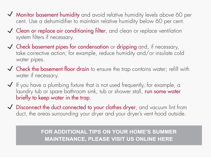 Check basement pipes for condensation or dripping and, if necessary, take corrective action; for example, reduce humidity and/or insulate cold water pipes. Check the basement floor drain to ensure the trap contains water; refill with water if necessary. If you have a plumbing fixture that is not used frequently, for example, a laundry tub or spare bathroom sink, tub or shower stall, run some water briefly to keep water in the trap. Disconnect the duct connected to your clothes dryer, and vacuum lint from duct, the areas surrounding your dryer and your dryer’s vent hood outside. For Additional Tips On Your Home’s Summer Maintenance, Please Visit Us Online Here