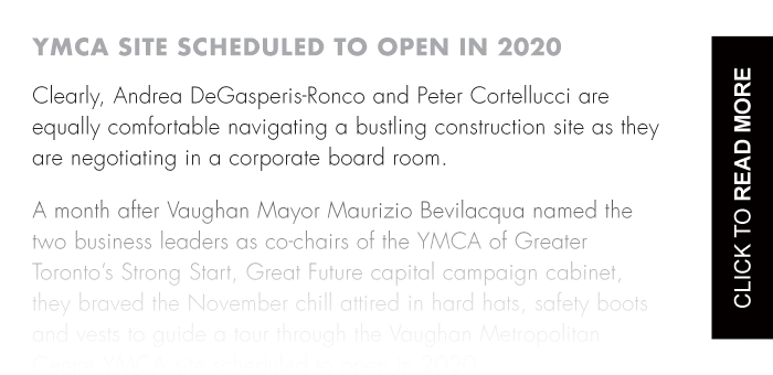 A month after Vaughan Mayor Maurizio Bevilacqua named the two business leaders as co-chairs of the YMCA of Greater Toronto’s Strong Start, Great Future capital campaign cabinet, they braved the November chill attired in hard hats, safety boots and vests to guide a tour through the Vaughan Metropolitan Centre YMCA site scheduled to open in 2020.