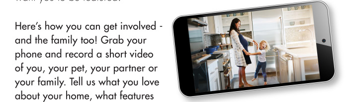 Here’s how you can get involved - and the family too! Grab your phone and record a short video of you, your pet, your partner or your family. Tell us what you love about your home, what features of your home are best for your family, send us a photo of a great family moment in your home, or email us a question you’ve been pondering.
