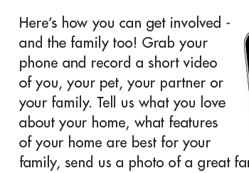 Here’s how you can get involved - and the family too! Grab your phone and record a short video of you, your pet, your partner or your family. Tell us what you love about your home, what features of your home are best for your family, send us a photo of a great family moment in your home, or EMAIL us a question you’ve been pondering.