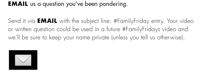 Send it via EMAIL with the subject line: #FamilyFriday entry. Your video or written question could be used in a future #FamilyFridays video and we’ll be sure to keep your name private (unless you tell us otherwise).