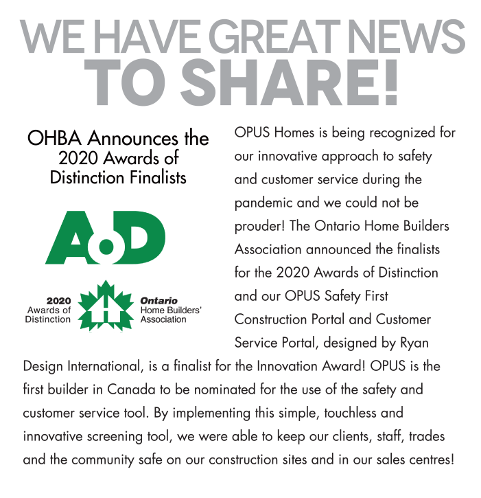 We have great news TO SHARE! OHBA Announces the2020 Awards ofDistinction Finalists OPUS Homes is being recognized for our innovative approach to safety and customer service during the pandemic and we could not be prouder! The Ontario Home Builders Association announced the finalists for the 2020 Awards of Distinction and our OPUS Safety First Construction Portal and Customer Service Portal, designed by Ryan Design International, is a finalist for the Innovation Award! OPUS is the first builder in Canada to be nominated for the use of the safety and customer service tool. By implementing this simple, touchless and innovative screening tool, we were able to keep our clients, staff, trades and the community safe on our construction sites and in our sales centres!