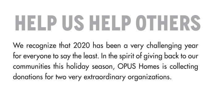 HELP US HELP OTHERS We recognize that 2020 has been a very challenging year for everyone to say the least. In the spirit of giving back to our communities this holiday season, OPUS Homes is collecting donations for two very extraordinary organizations.