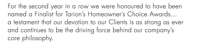 For the second year in a row we were honoured to have been named a Finalist for Tarion’s Homeowner’s Choice Awards...
a testament that our devotion to our Clients is as strong as ever and continues ...